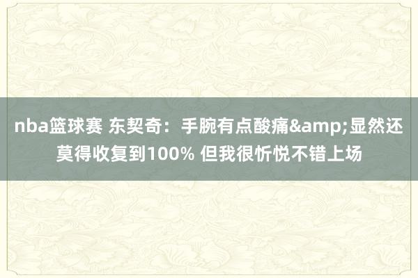 nba篮球赛 东契奇：手腕有点酸痛&显然还莫得收复到100% 但我很忻悦不错上场