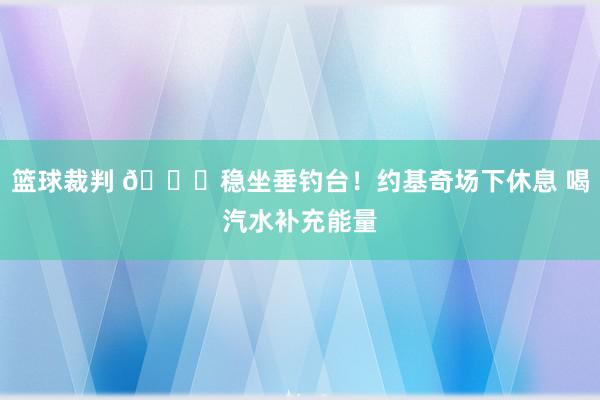 篮球裁判 😂稳坐垂钓台！约基奇场下休息 喝汽水补充能量