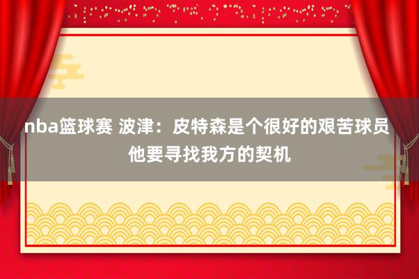 nba篮球赛 波津：皮特森是个很好的艰苦球员 他要寻找我方的契机