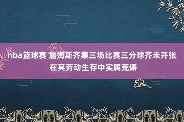 nba篮球赛 詹姆斯齐集三场比赛三分球齐未开张 在其劳动生存中实属荒僻