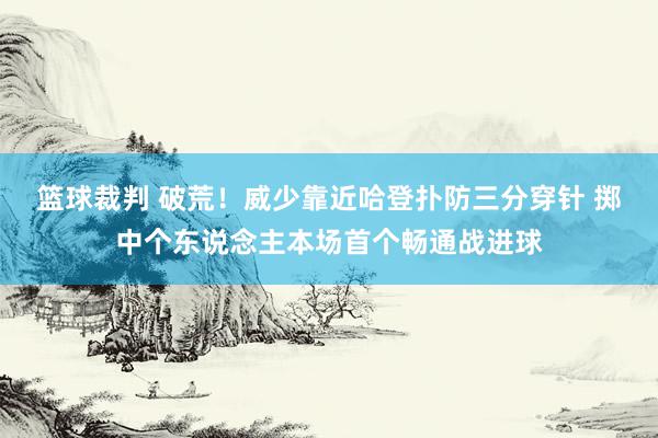 篮球裁判 破荒！威少靠近哈登扑防三分穿针 掷中个东说念主本场首个畅通战进球