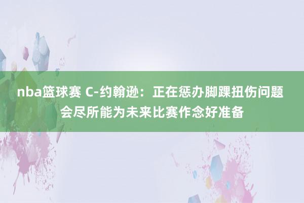 nba篮球赛 C-约翰逊：正在惩办脚踝扭伤问题 会尽所能为未来比赛作念好准备