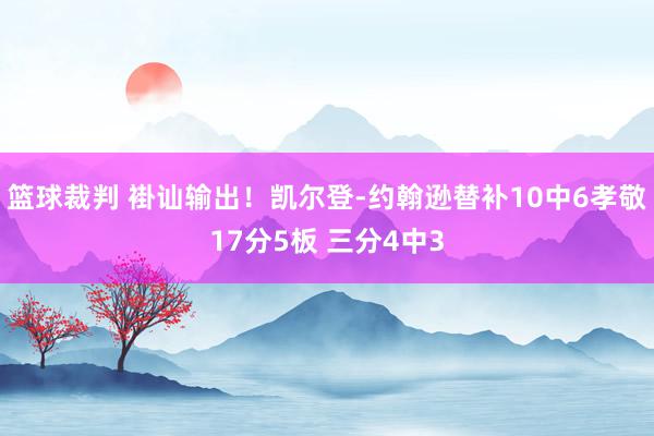 篮球裁判 褂讪输出！凯尔登-约翰逊替补10中6孝敬17分5板 三分4中3