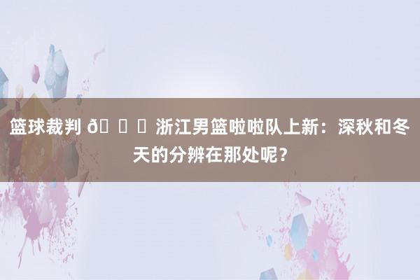 篮球裁判 😍浙江男篮啦啦队上新：深秋和冬天的分辨在那处呢？