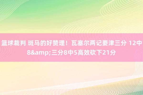 篮球裁判 斑马的好赞理！瓦塞尔两记要津三分 12中8&三分8中5高效砍下21分