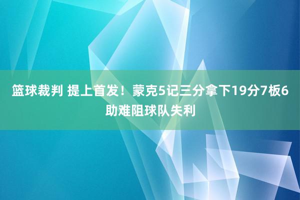 篮球裁判 提上首发！蒙克5记三分拿下19分7板6助难阻球队失利