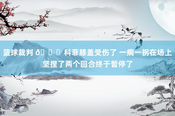 篮球裁判 😐科菲膝盖受伤了 一瘸一拐在场上坚捏了两个回合终于暂停了