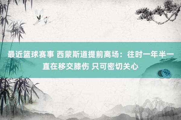 最近篮球赛事 西蒙斯道提前离场：往时一年半一直在移交膝伤 只可密切关心