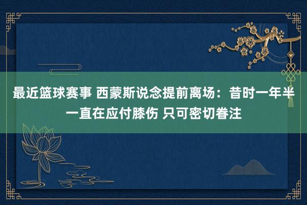 最近篮球赛事 西蒙斯说念提前离场：昔时一年半一直在应付膝伤 只可密切眷注