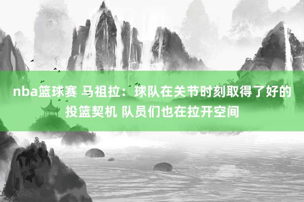 nba篮球赛 马祖拉：球队在关节时刻取得了好的投篮契机 队员们也在拉开空间