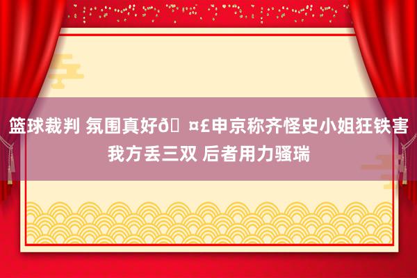 篮球裁判 氛围真好🤣申京称齐怪史小姐狂铁害我方丢三双 后者用力骚瑞