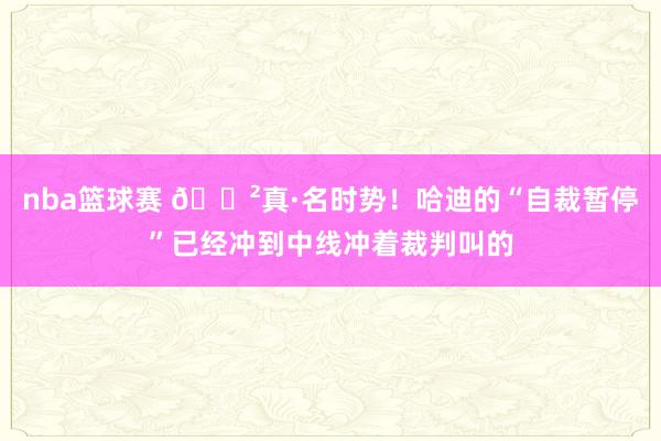 nba篮球赛 😲真·名时势！哈迪的“自裁暂停”已经冲到中线冲着裁判叫的