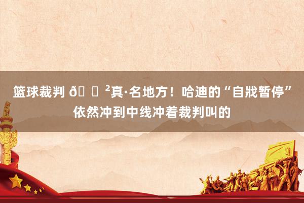 篮球裁判 😲真·名地方！哈迪的“自戕暂停”依然冲到中线冲着裁判叫的