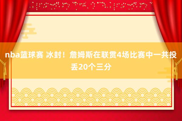 nba篮球赛 冰封！詹姆斯在联贯4场比赛中一共投丢20个三分