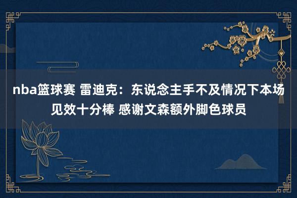 nba篮球赛 雷迪克：东说念主手不及情况下本场见效十分棒 感谢文森额外脚色球员