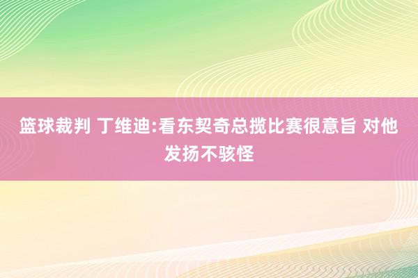 篮球裁判 丁维迪:看东契奇总揽比赛很意旨 对他发扬不骇怪