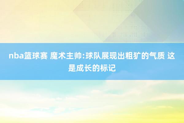 nba篮球赛 魔术主帅:球队展现出粗犷的气质 这是成长的标记