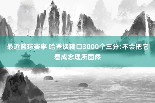 最近篮球赛事 哈登谈糊口3000个三分:不会把它看成念理所固然