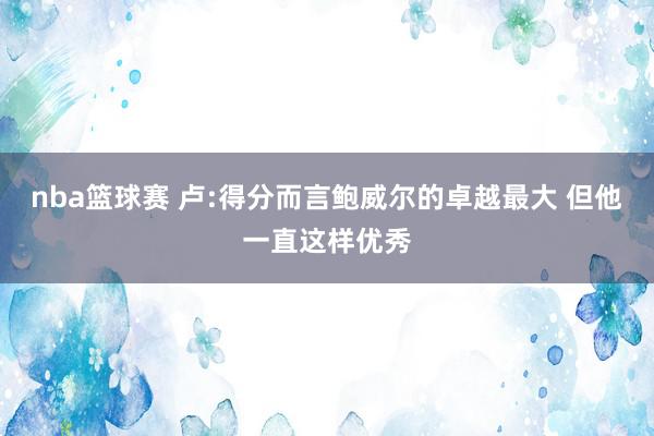 nba篮球赛 卢:得分而言鲍威尔的卓越最大 但他一直这样优秀