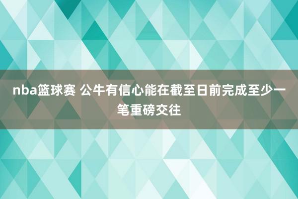 nba篮球赛 公牛有信心能在截至日前完成至少一笔重磅交往