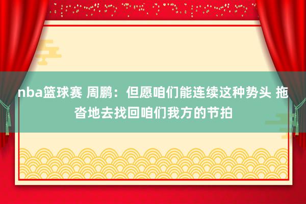 nba篮球赛 周鹏：但愿咱们能连续这种势头 拖沓地去找回咱们我方的节拍