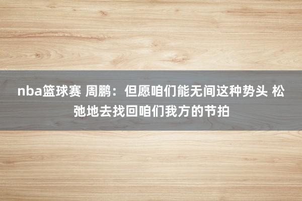 nba篮球赛 周鹏：但愿咱们能无间这种势头 松弛地去找回咱们我方的节拍