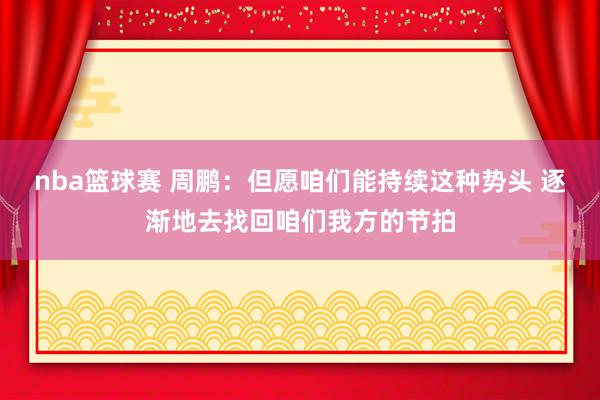 nba篮球赛 周鹏：但愿咱们能持续这种势头 逐渐地去找回咱们我方的节拍