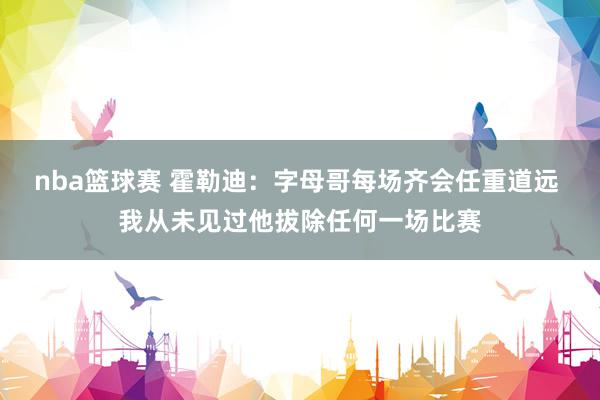 nba篮球赛 霍勒迪：字母哥每场齐会任重道远 我从未见过他拔除任何一场比赛