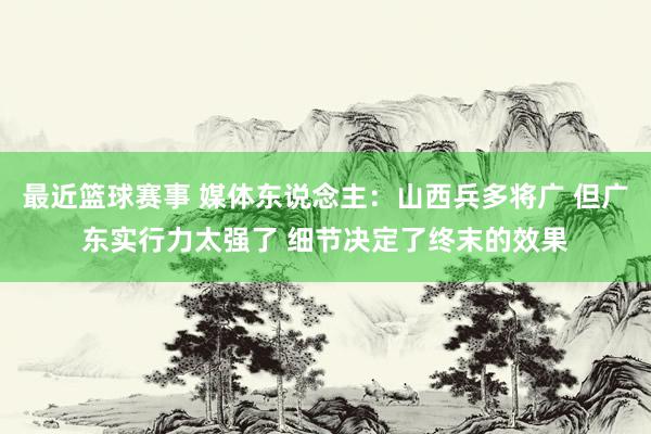 最近篮球赛事 媒体东说念主：山西兵多将广 但广东实行力太强了 细节决定了终末的效果