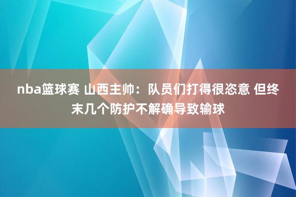 nba篮球赛 山西主帅：队员们打得很恣意 但终末几个防护不解确导致输球