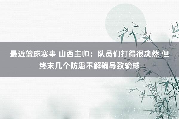 最近篮球赛事 山西主帅：队员们打得很决然 但终末几个防患不解确导致输球