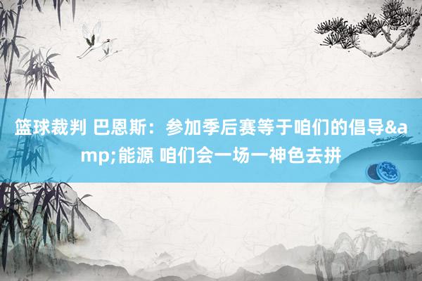 篮球裁判 巴恩斯：参加季后赛等于咱们的倡导&能源 咱们会一场一神色去拼