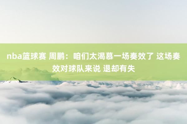 nba篮球赛 周鹏：咱们太渴慕一场奏效了 这场奏效对球队来说 退却有失