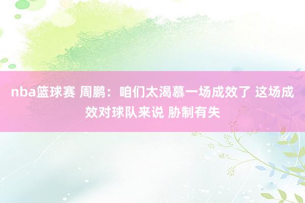 nba篮球赛 周鹏：咱们太渴慕一场成效了 这场成效对球队来说 胁制有失