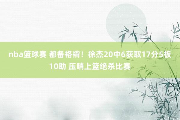 nba篮球赛 都备袼褙！徐杰20中6获取17分5板10助 压哨上篮绝杀比赛