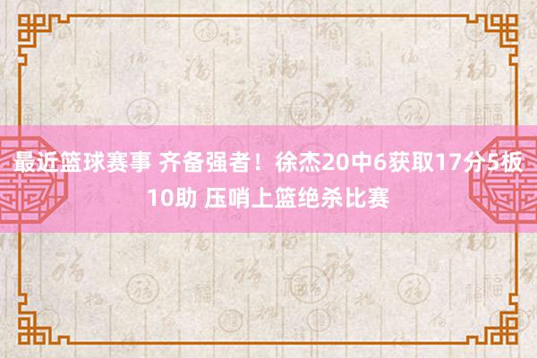 最近篮球赛事 齐备强者！徐杰20中6获取17分5板10助 压哨上篮绝杀比赛