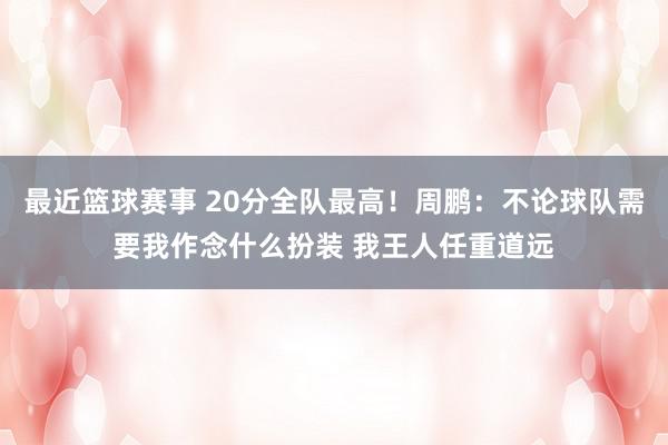 最近篮球赛事 20分全队最高！周鹏：不论球队需要我作念什么扮装 我王人任重道远