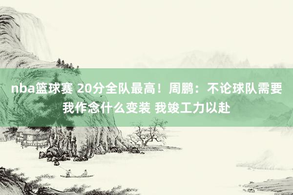 nba篮球赛 20分全队最高！周鹏：不论球队需要我作念什么变装 我竣工力以赴