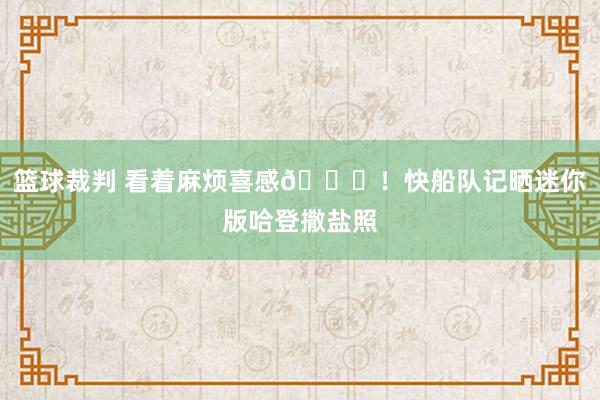 篮球裁判 看着麻烦喜感😜！快船队记晒迷你版哈登撒盐照