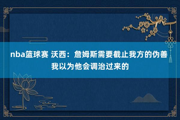 nba篮球赛 沃西：詹姆斯需要截止我方的伪善 我以为他会调治过来的