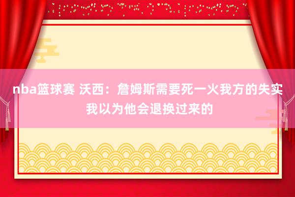 nba篮球赛 沃西：詹姆斯需要死一火我方的失实 我以为他会退换过来的