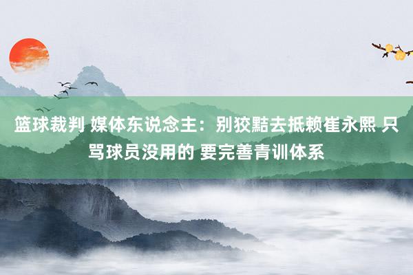 篮球裁判 媒体东说念主：别狡黠去抵赖崔永熙 只骂球员没用的 要完善青训体系