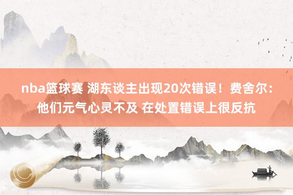 nba篮球赛 湖东谈主出现20次错误！费舍尔：他们元气心灵不及 在处置错误上很反抗