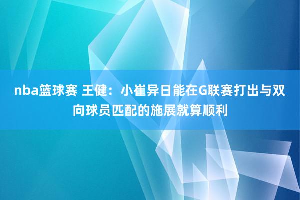 nba篮球赛 王健：小崔异日能在G联赛打出与双向球员匹配的施展就算顺利