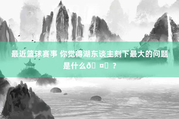 最近篮球赛事 你觉得湖东谈主刻下最大的问题是什么🤔？