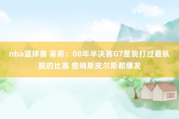 nba篮球赛 豪斯：08年半决赛G7是我打过最纵脱的比赛 詹姆斯皮尔斯都爆发