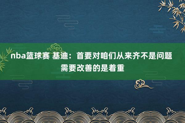 nba篮球赛 基迪：首要对咱们从来齐不是问题 需要改善的是着重