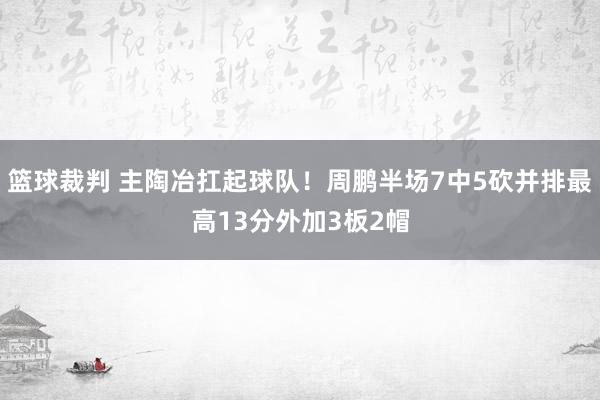 篮球裁判 主陶冶扛起球队！周鹏半场7中5砍并排最高13分外加3板2帽