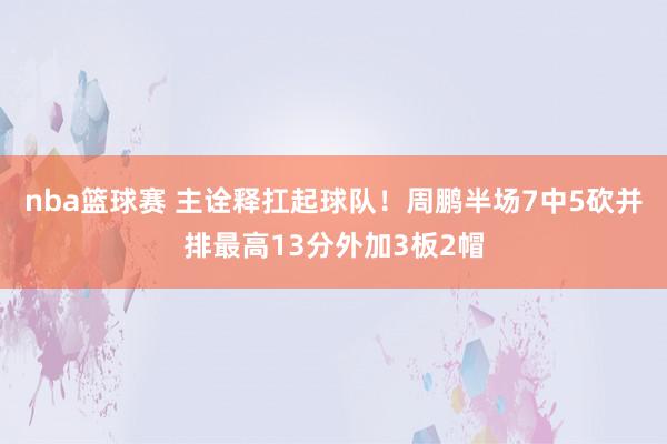 nba篮球赛 主诠释扛起球队！周鹏半场7中5砍并排最高13分外加3板2帽