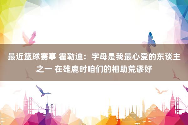 最近篮球赛事 霍勒迪：字母是我最心爱的东谈主之一 在雄鹿时咱们的相助荒谬好